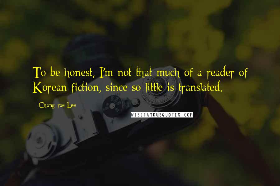 Chang-rae Lee Quotes: To be honest, I'm not that much of a reader of Korean fiction, since so little is translated.