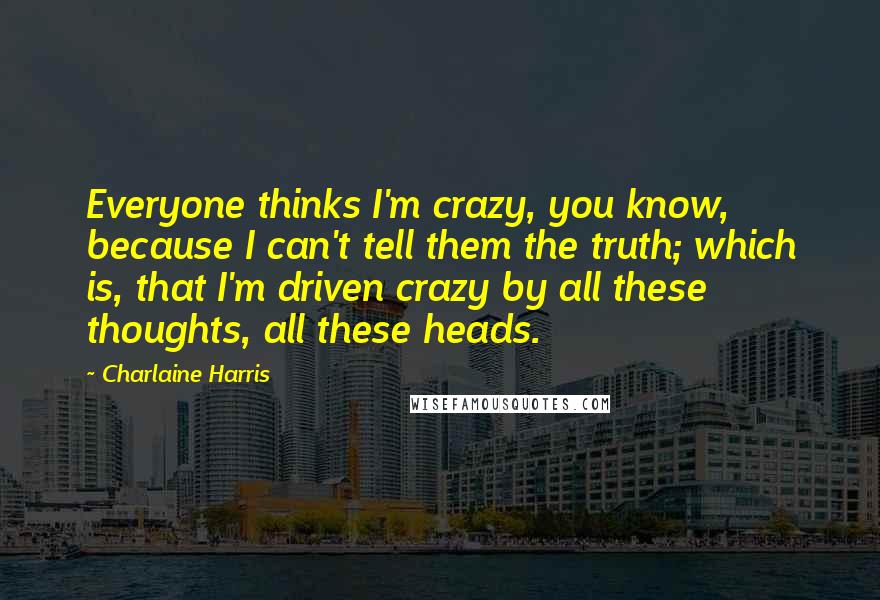 Charlaine Harris Quotes: Everyone thinks I'm crazy, you know, because I can't tell them the truth; which is, that I'm driven crazy by all these thoughts, all these heads.