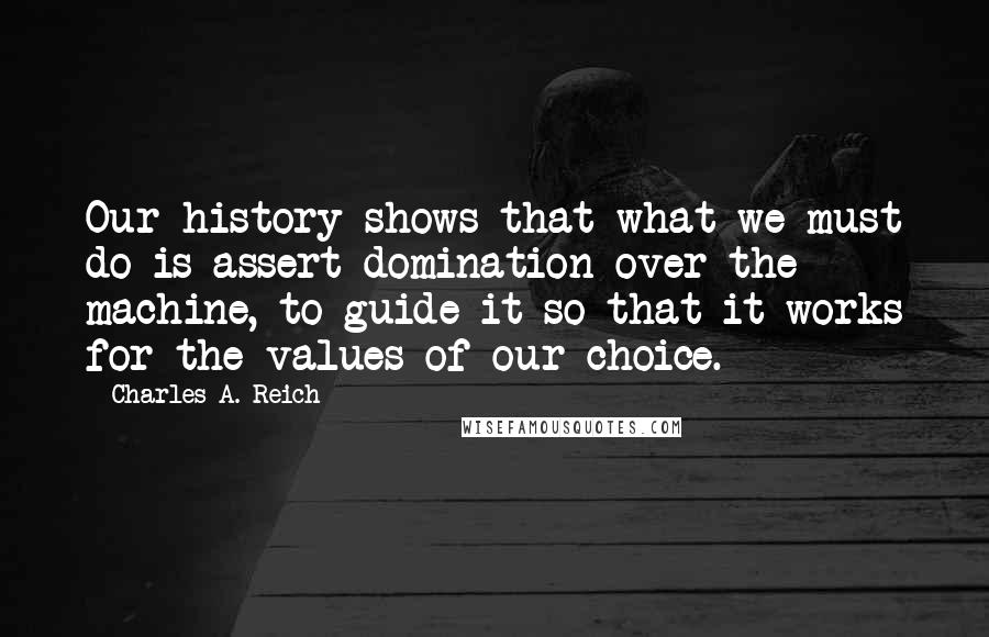 Charles A. Reich Quotes: Our history shows that what we must do is assert domination over the machine, to guide it so that it works for the values of our choice.