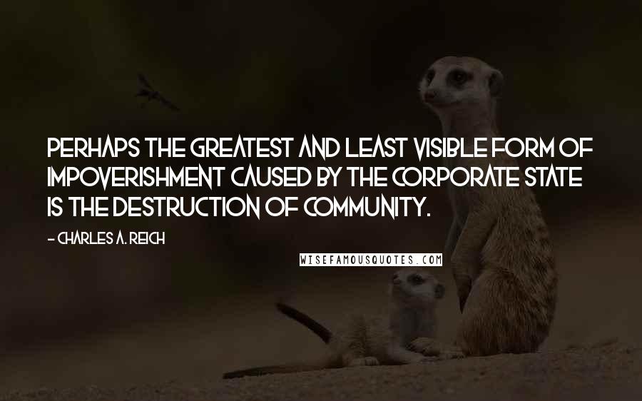 Charles A. Reich Quotes: Perhaps the greatest and least visible form of impoverishment caused by the Corporate State is the destruction of community.