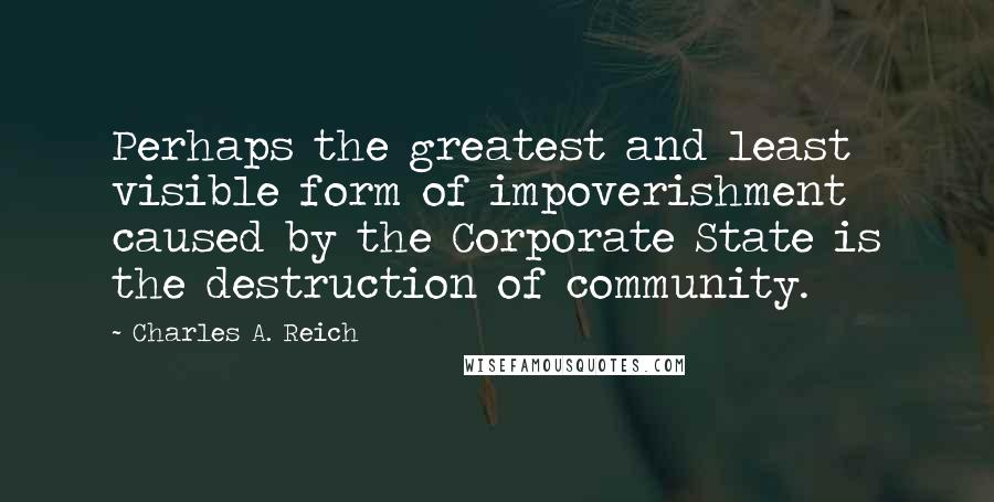 Charles A. Reich Quotes: Perhaps the greatest and least visible form of impoverishment caused by the Corporate State is the destruction of community.