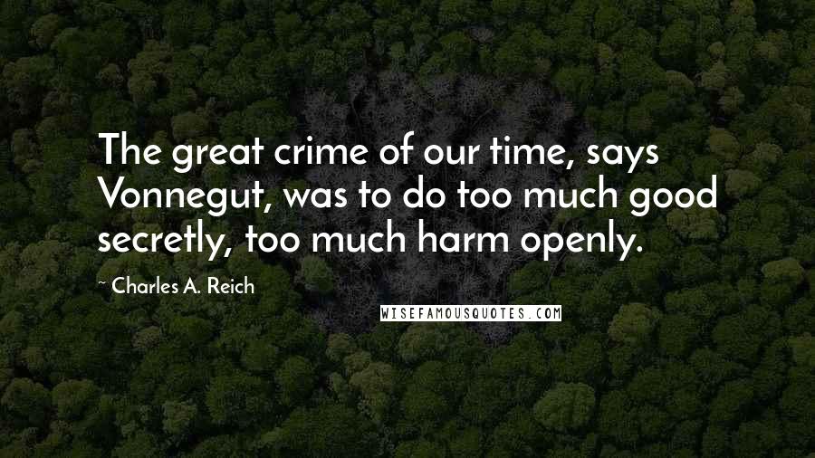 Charles A. Reich Quotes: The great crime of our time, says Vonnegut, was to do too much good secretly, too much harm openly.