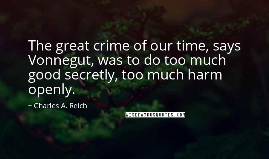 Charles A. Reich Quotes: The great crime of our time, says Vonnegut, was to do too much good secretly, too much harm openly.