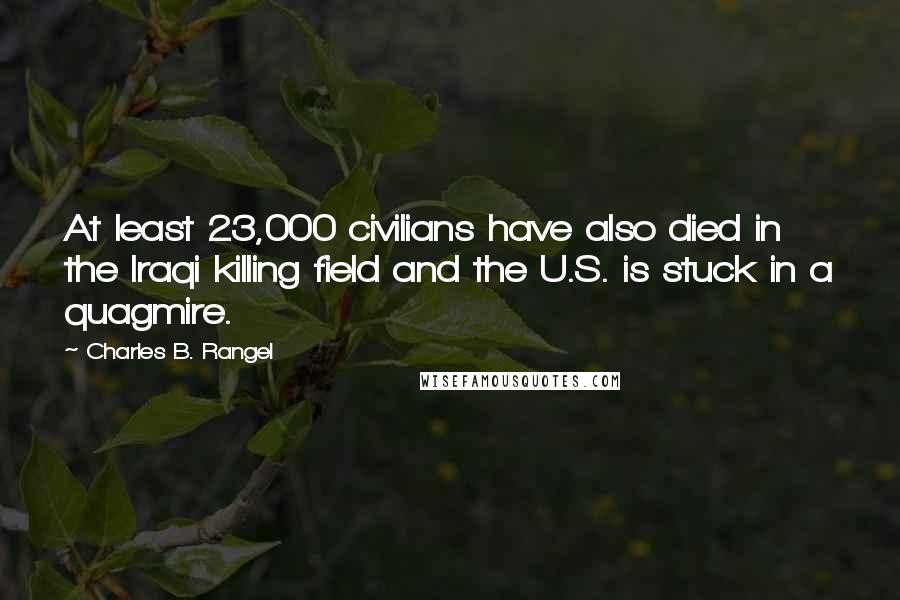 Charles B. Rangel Quotes: At least 23,000 civilians have also died in the Iraqi killing field and the U.S. is stuck in a quagmire.