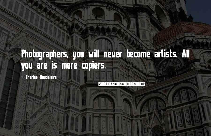 Charles Baudelaire Quotes: Photographers, you will never become artists. All you are is mere copiers.