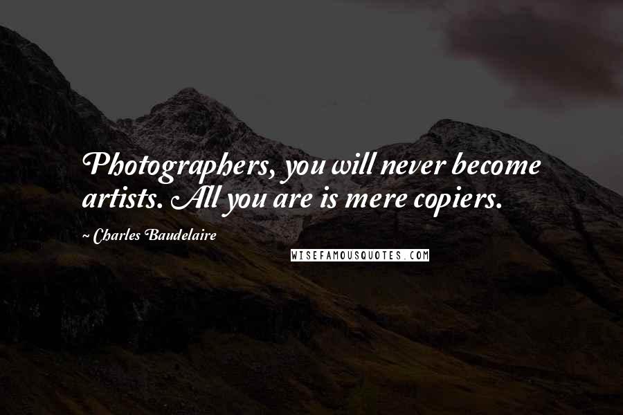 Charles Baudelaire Quotes: Photographers, you will never become artists. All you are is mere copiers.