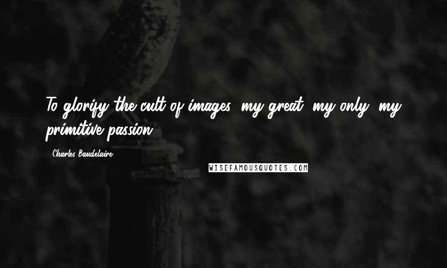 Charles Baudelaire Quotes: To glorify the cult of images (my great, my only, my primitive passion).