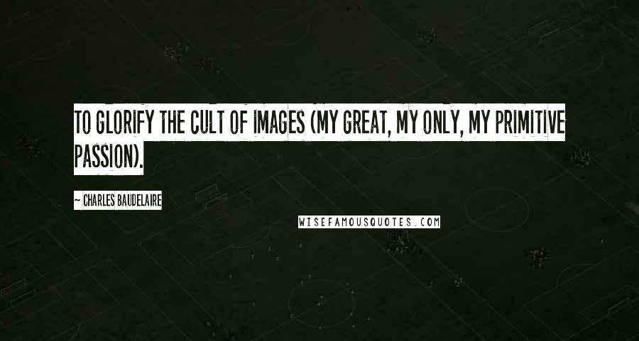 Charles Baudelaire Quotes: To glorify the cult of images (my great, my only, my primitive passion).