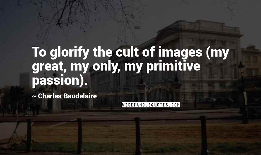 Charles Baudelaire Quotes: To glorify the cult of images (my great, my only, my primitive passion).