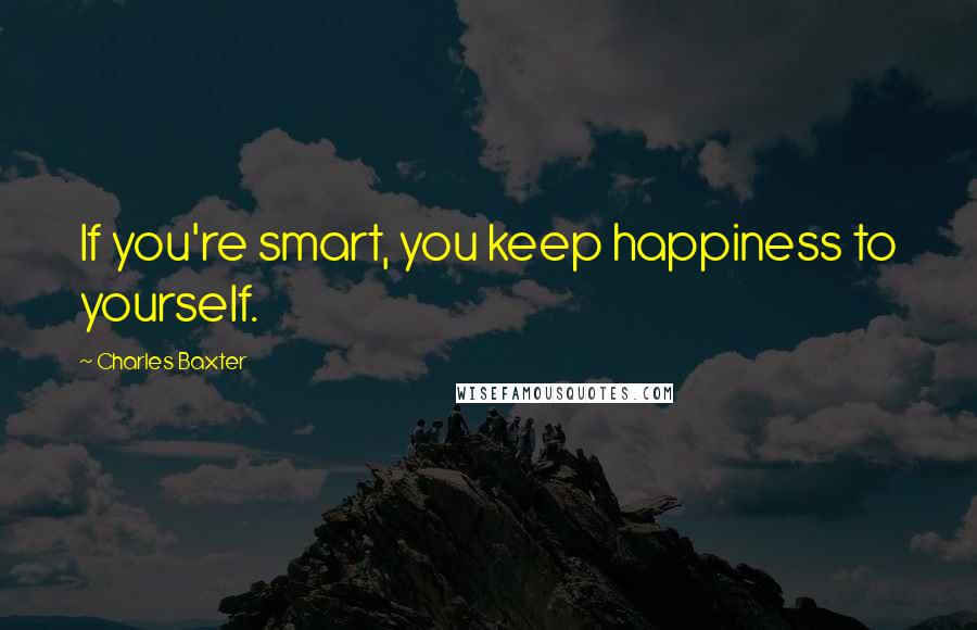 Charles Baxter Quotes: If you're smart, you keep happiness to yourself.