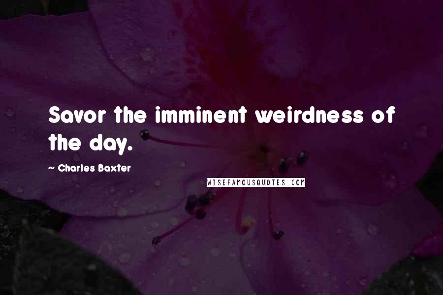 Charles Baxter Quotes: Savor the imminent weirdness of the day.