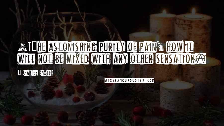 Charles Baxter Quotes: [T]he astonishing purity of pain, how it will not be mixed with any other sensation.