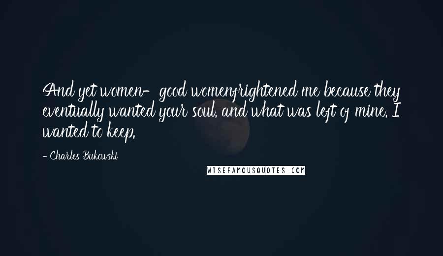 Charles Bukowski Quotes: And yet women-good womenfrightened me because they eventually wanted your soul, and what was left of mine, I wanted to keep.