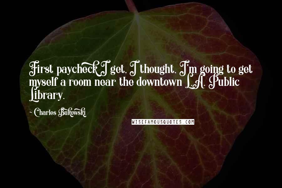 Charles Bukowski Quotes: First paycheck I get, I thought, I'm going to get myself a room near the downtown L.A. Public Library.