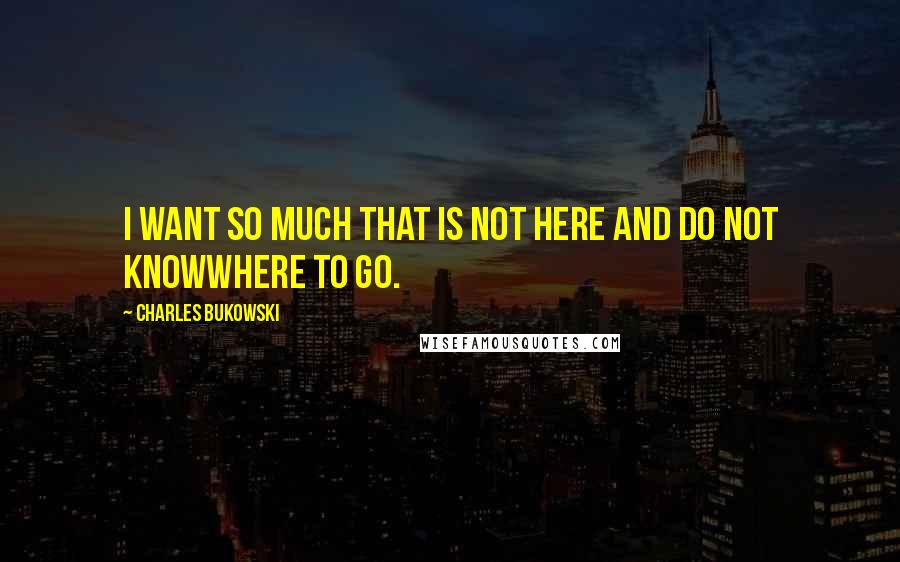 Charles Bukowski Quotes: I want so much that is not here and do not knowwhere to go.