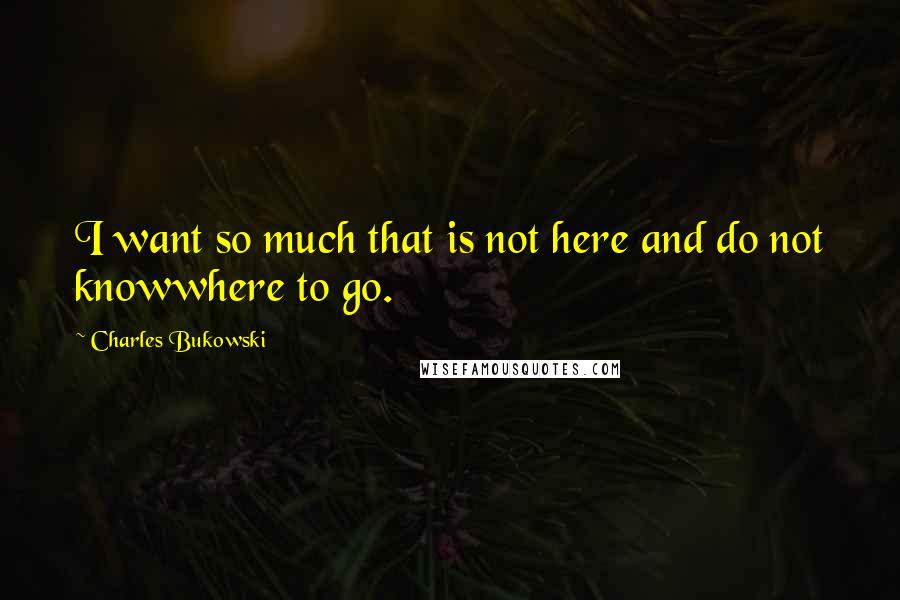 Charles Bukowski Quotes: I want so much that is not here and do not knowwhere to go.