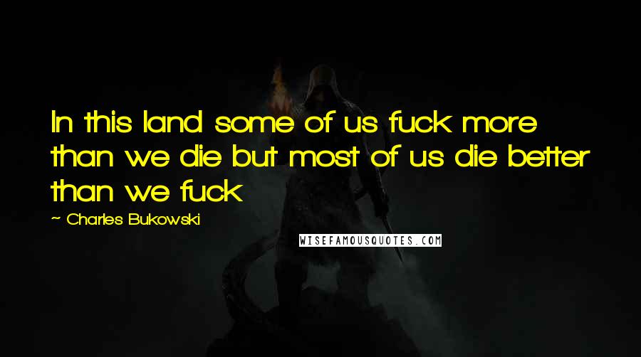 Charles Bukowski Quotes: In this land some of us fuck more than we die but most of us die better than we fuck