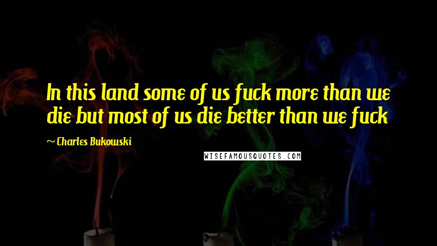 Charles Bukowski Quotes: In this land some of us fuck more than we die but most of us die better than we fuck