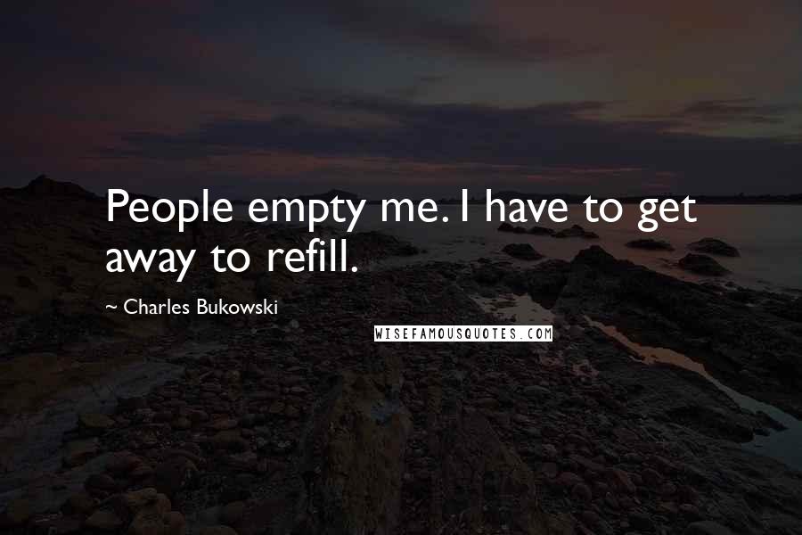 Charles Bukowski Quotes: People empty me. I have to get away to refill.