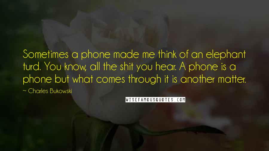 Charles Bukowski Quotes: Sometimes a phone made me think of an elephant turd. You know, all the shit you hear. A phone is a phone but what comes through it is another matter.