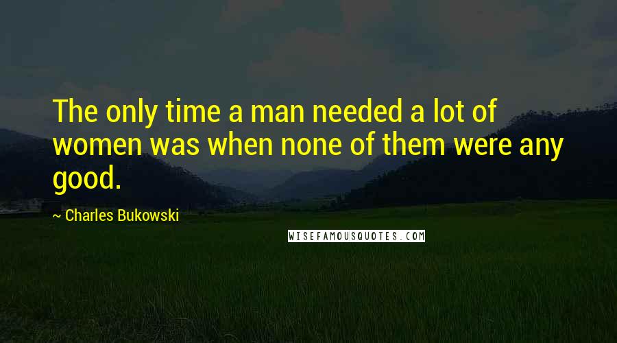 Charles Bukowski Quotes: The only time a man needed a lot of women was when none of them were any good.