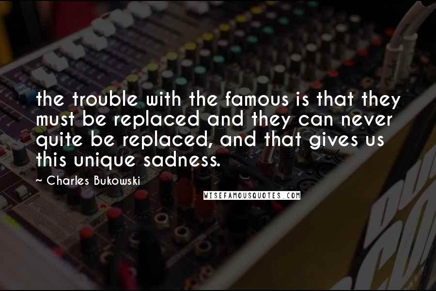 Charles Bukowski Quotes: the trouble with the famous is that they must be replaced and they can never quite be replaced, and that gives us this unique sadness.