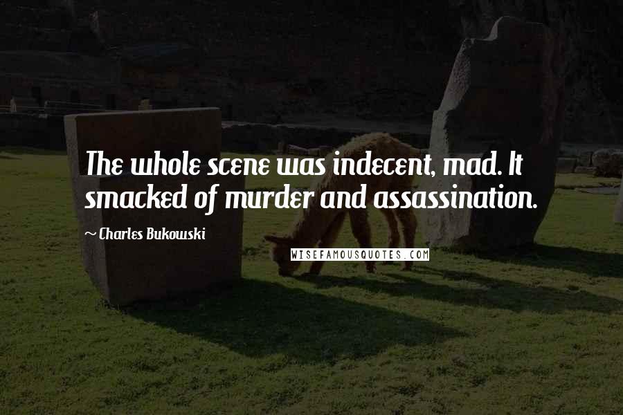 Charles Bukowski Quotes: The whole scene was indecent, mad. It smacked of murder and assassination.