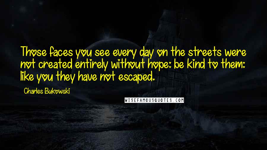 Charles Bukowski Quotes: Those faces you see every day on the streets were not created entirely without hope: be kind to them: like you they have not escaped.