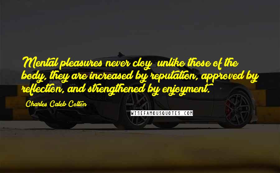 Charles Caleb Colton Quotes: Mental pleasures never cloy; unlike those of the body, they are increased by reputation, approved by reflection, and strengthened by enjoyment.