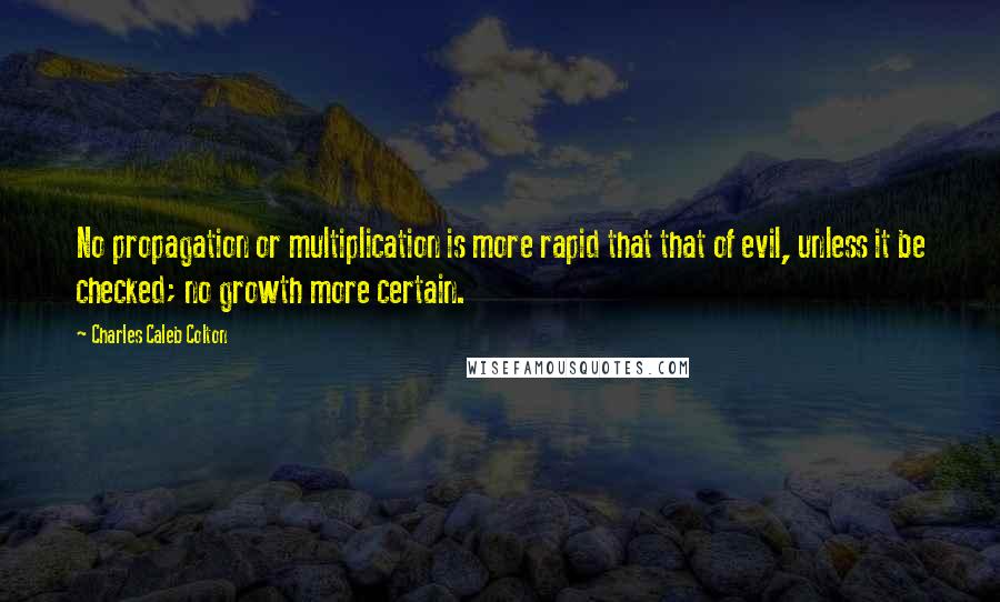 Charles Caleb Colton Quotes: No propagation or multiplication is more rapid that that of evil, unless it be checked; no growth more certain.