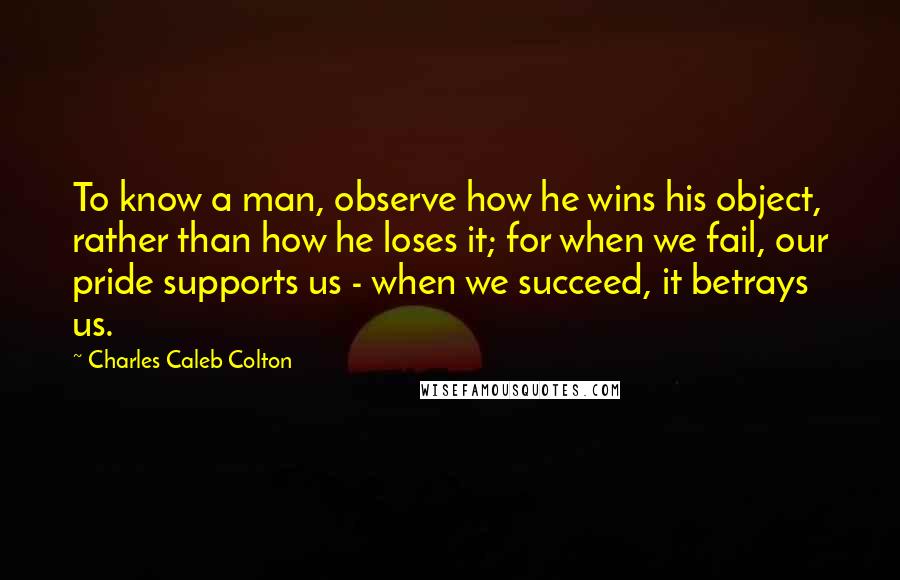 Charles Caleb Colton Quotes: To know a man, observe how he wins his object, rather than how he loses it; for when we fail, our pride supports us - when we succeed, it betrays us.