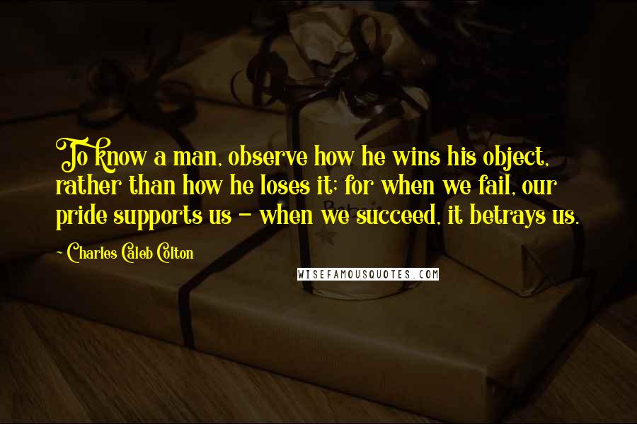 Charles Caleb Colton Quotes: To know a man, observe how he wins his object, rather than how he loses it; for when we fail, our pride supports us - when we succeed, it betrays us.