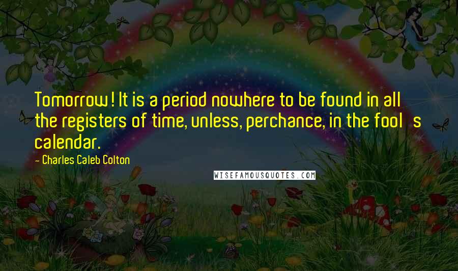 Charles Caleb Colton Quotes: Tomorrow! It is a period nowhere to be found in all the registers of time, unless, perchance, in the fool's calendar.