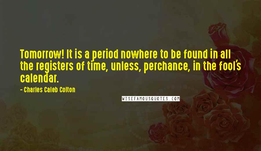 Charles Caleb Colton Quotes: Tomorrow! It is a period nowhere to be found in all the registers of time, unless, perchance, in the fool's calendar.