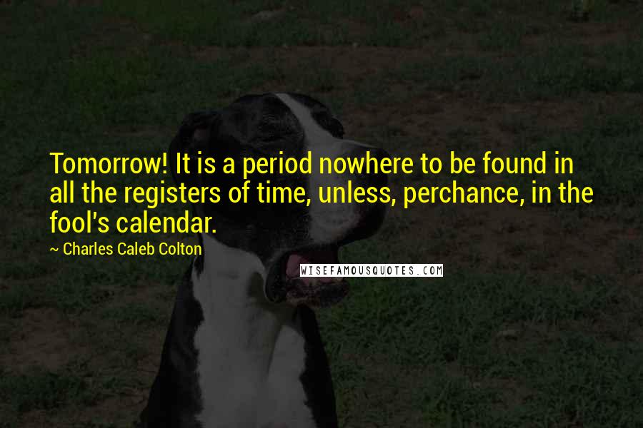 Charles Caleb Colton Quotes: Tomorrow! It is a period nowhere to be found in all the registers of time, unless, perchance, in the fool's calendar.