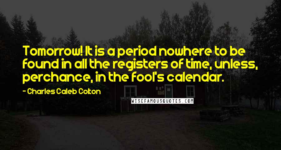 Charles Caleb Colton Quotes: Tomorrow! It is a period nowhere to be found in all the registers of time, unless, perchance, in the fool's calendar.