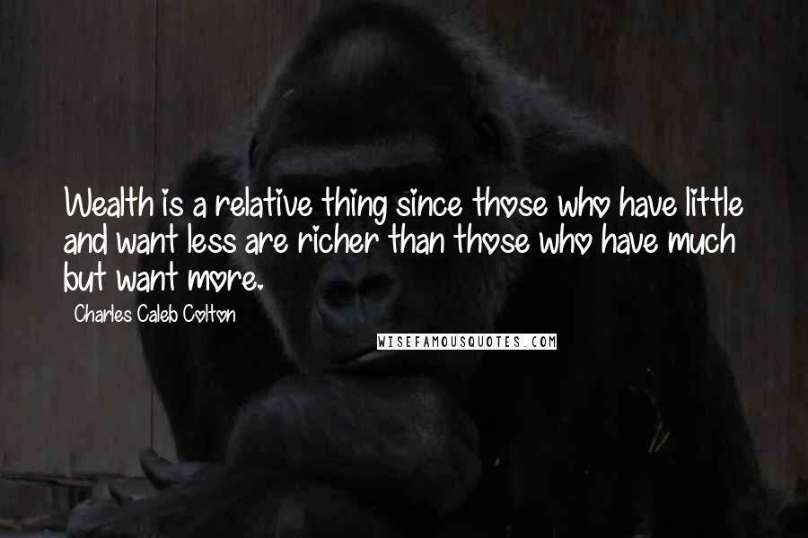 Charles Caleb Colton Quotes: Wealth is a relative thing since those who have little and want less are richer than those who have much but want more.