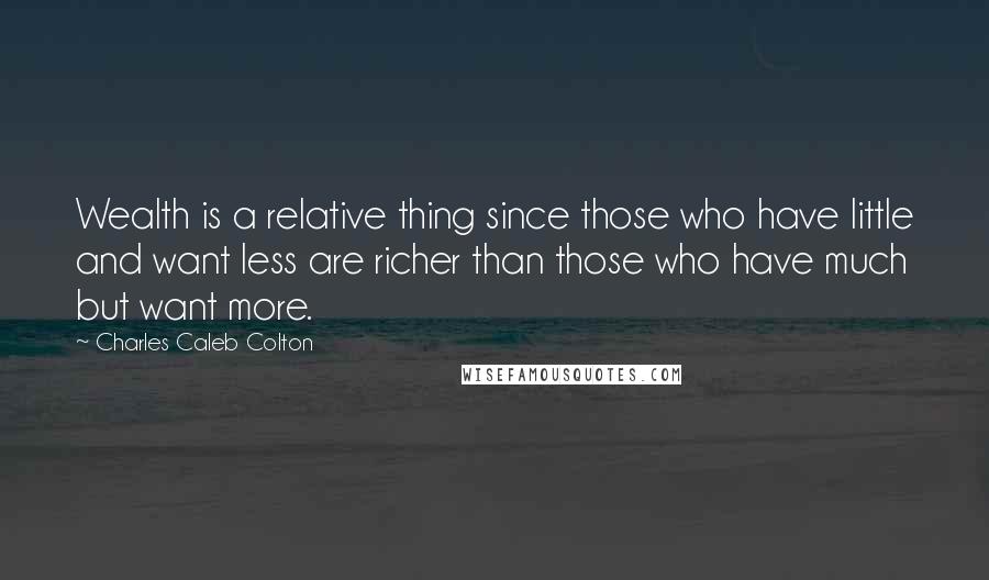 Charles Caleb Colton Quotes: Wealth is a relative thing since those who have little and want less are richer than those who have much but want more.