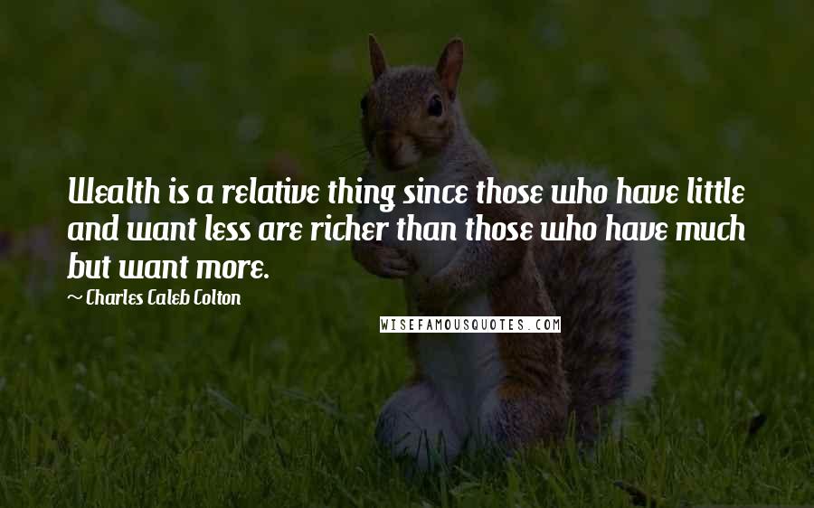 Charles Caleb Colton Quotes: Wealth is a relative thing since those who have little and want less are richer than those who have much but want more.