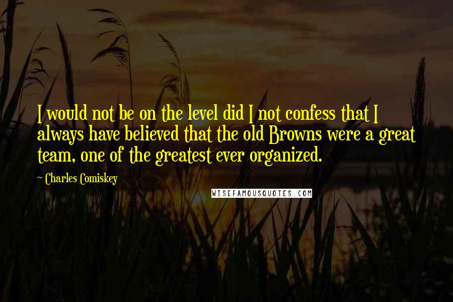 Charles Comiskey Quotes: I would not be on the level did I not confess that I always have believed that the old Browns were a great team, one of the greatest ever organized.