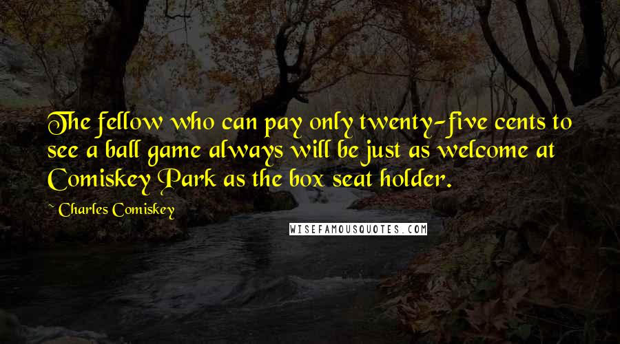 Charles Comiskey Quotes: The fellow who can pay only twenty-five cents to see a ball game always will be just as welcome at Comiskey Park as the box seat holder.