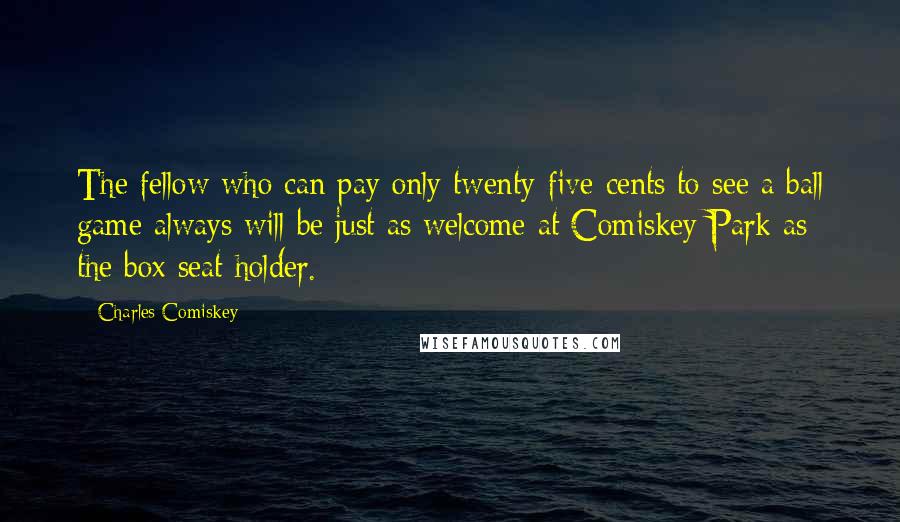 Charles Comiskey Quotes: The fellow who can pay only twenty-five cents to see a ball game always will be just as welcome at Comiskey Park as the box seat holder.