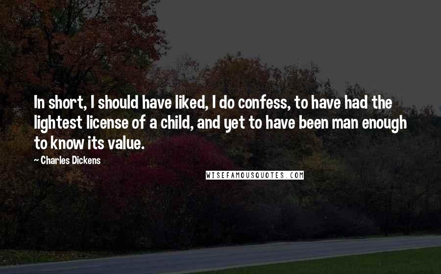 Charles Dickens Quotes: In short, I should have liked, I do confess, to have had the lightest license of a child, and yet to have been man enough to know its value.