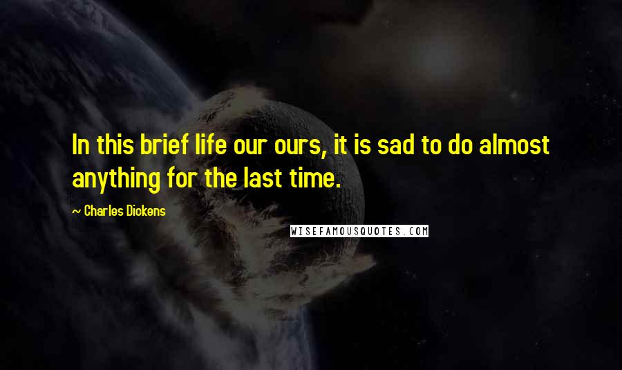 Charles Dickens Quotes: In this brief life our ours, it is sad to do almost anything for the last time.