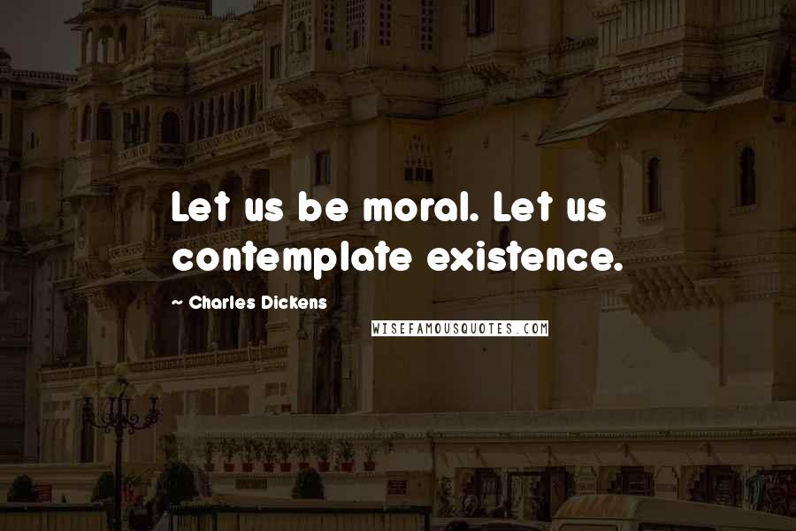 Charles Dickens Quotes: Let us be moral. Let us contemplate existence.