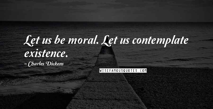 Charles Dickens Quotes: Let us be moral. Let us contemplate existence.