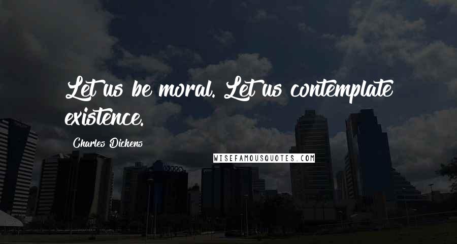 Charles Dickens Quotes: Let us be moral. Let us contemplate existence.