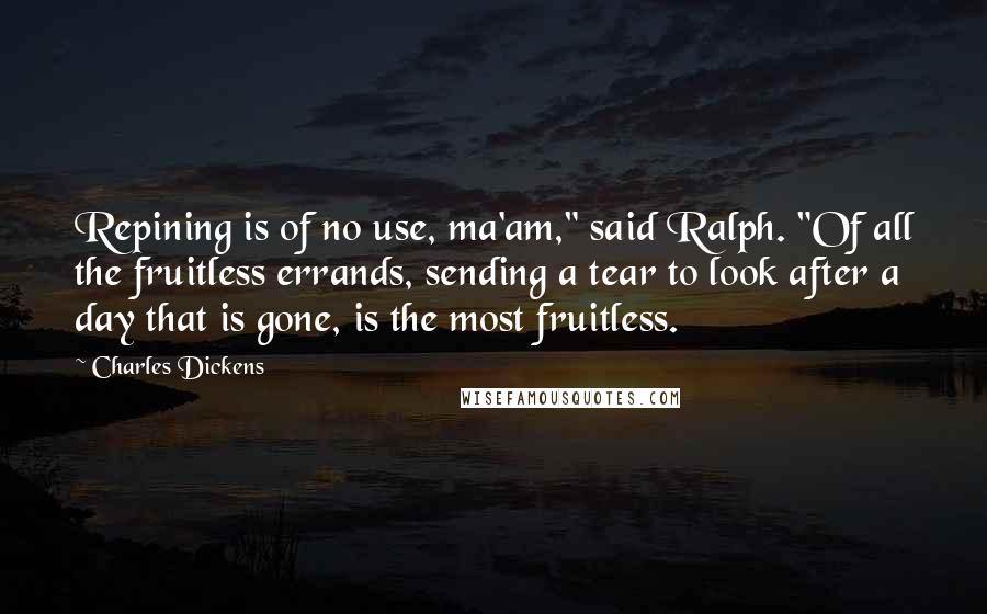 Charles Dickens Quotes: Repining is of no use, ma'am," said Ralph. "Of all the fruitless errands, sending a tear to look after a day that is gone, is the most fruitless.