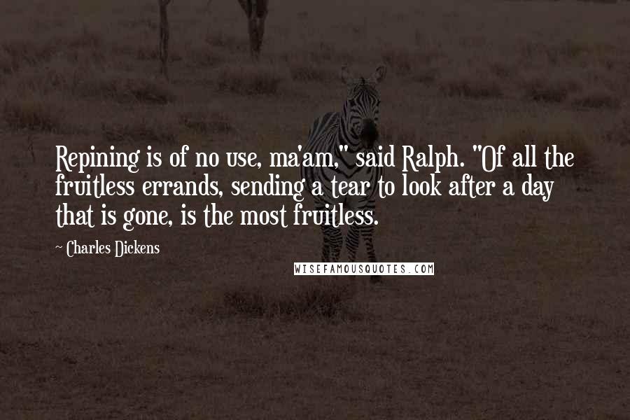 Charles Dickens Quotes: Repining is of no use, ma'am," said Ralph. "Of all the fruitless errands, sending a tear to look after a day that is gone, is the most fruitless.