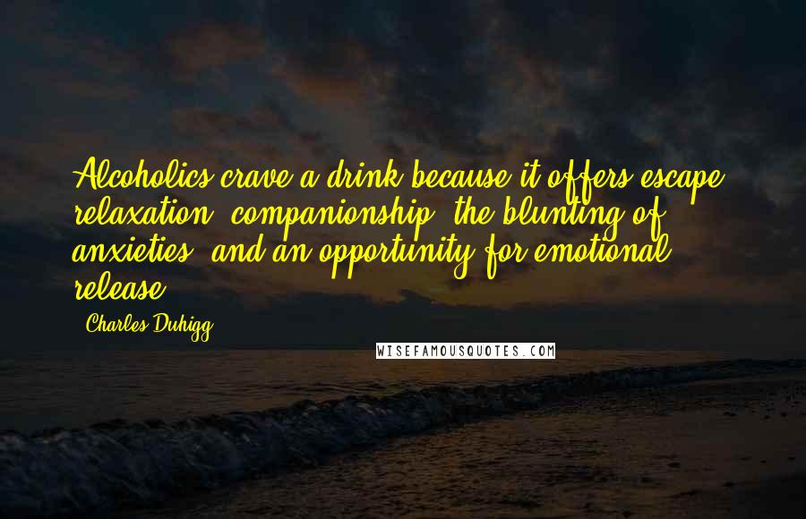 Charles Duhigg Quotes: Alcoholics crave a drink because it offers escape, relaxation, companionship, the blunting of anxieties, and an opportunity for emotional release.